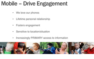 Mobile – Drive Engagement
•  We love our phones"
"
•  Lifetime personal relationship"
"
•  Fosters engagement"
"
•  Sensitive to location/situation"
"
•  Increasingly PRIMARY access to information"
 