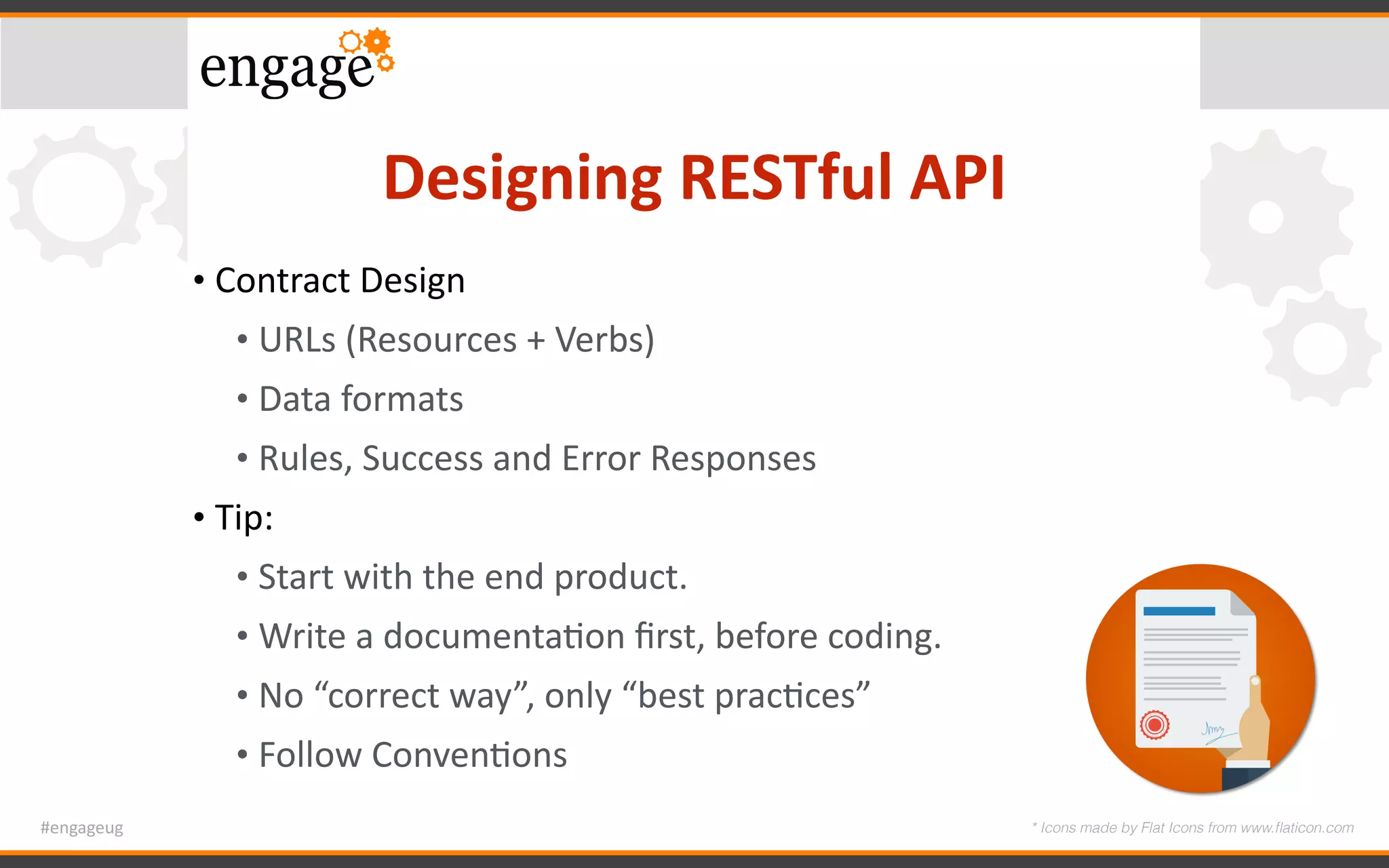 #engageug
Designing	RESTful	API
• Contract	Design	
• URLs	(Resources	+	Verbs)	
• Data	formats	
• Rules,	Success	and	Error	Responses	
• Tip:		
• Start	with	the	end	product.	
• Write	a	documentaGon	ﬁrst,	before	coding.	
• No	“correct	way”,	only	“best	pracGces”	
• Follow	ConvenGons
* Icons made by Flat Icons from www.ﬂaticon.com
 