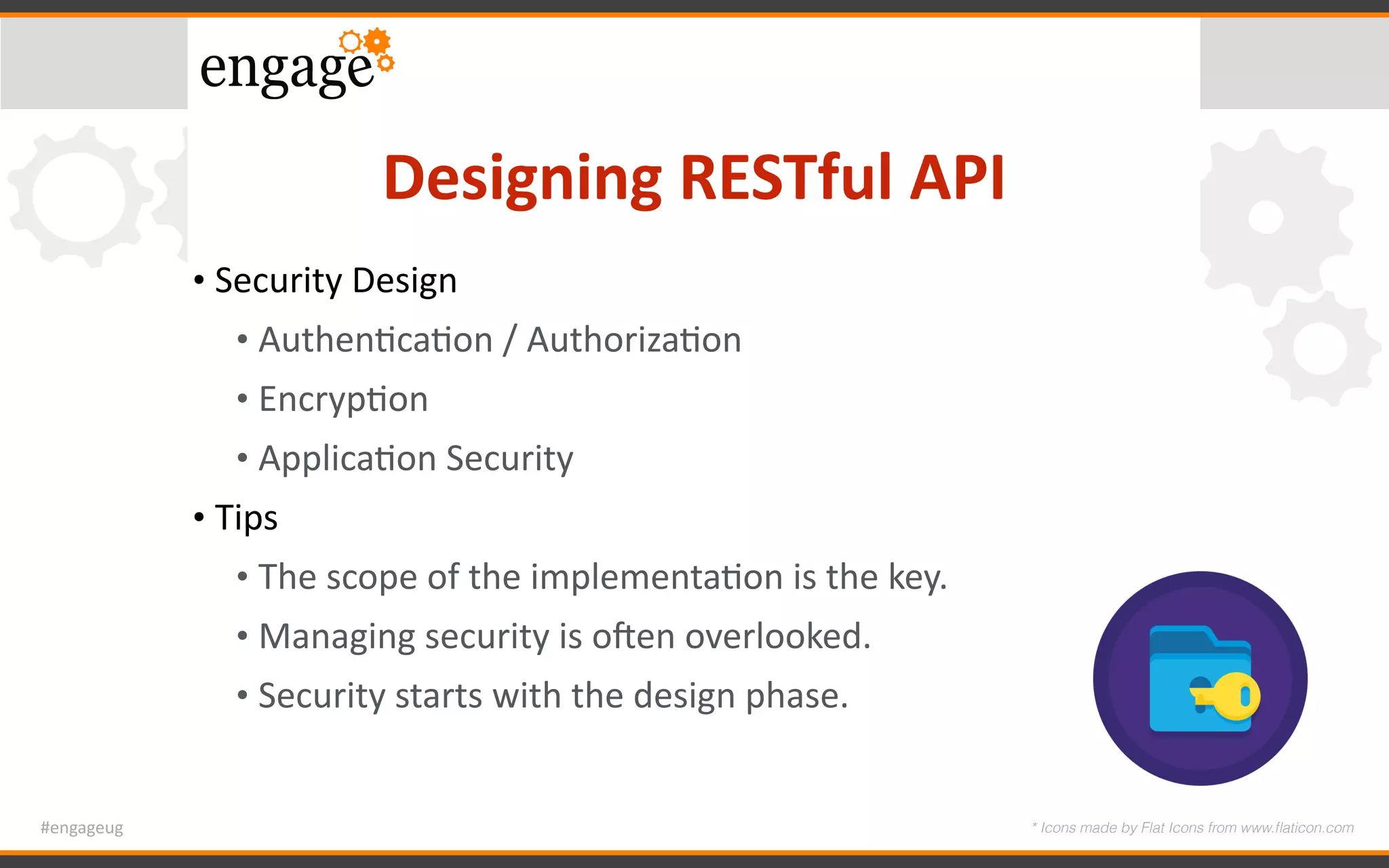 #engageug
Designing	RESTful	API
• Security	Design	
• AuthenGcaGon	/	AuthorizaGon	
• EncrypGon	
• ApplicaGon	Security	
• Tips	
• The	scope	of	the	implementaGon	is	the	key.	
• Managing	security	is	o`en	overlooked.	
• Security	starts	with	the	design	phase.
* Icons made by Flat Icons from www.ﬂaticon.com
 