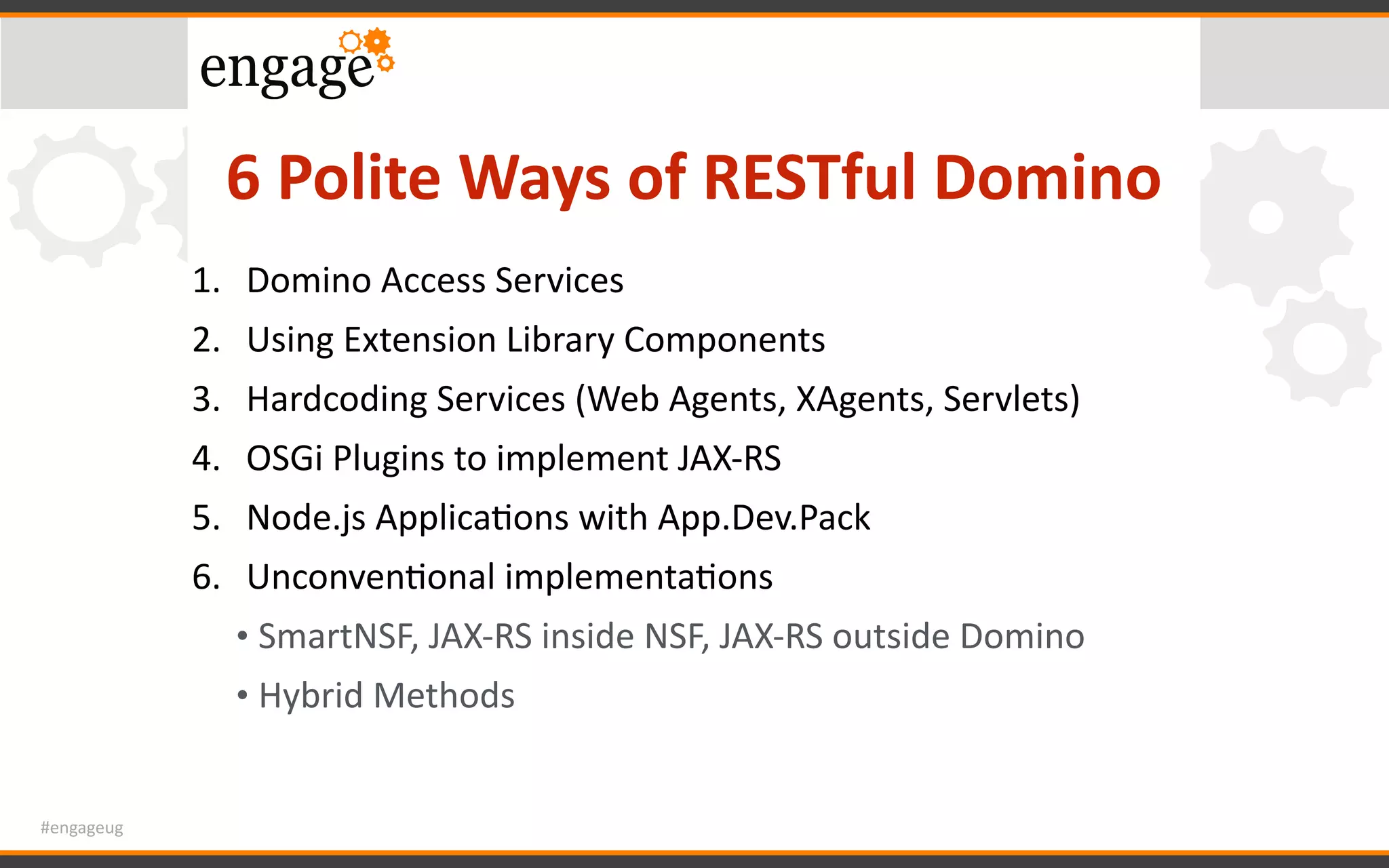 #engageug
6	Polite	Ways	of	RESTful	Domino
1. Domino	Access	Services	
2. Using	Extension	Library	Components	
3. Hardcoding	Services	(Web	Agents,	XAgents,	Servlets)	
4. OSGi	Plugins	to	implement	JAX-RS	
5. Node.js	ApplicaGons	with	App.Dev.Pack		
6. UnconvenGonal	implementaGons	
• SmartNSF,	JAX-RS	inside	NSF,	JAX-RS	outside	Domino	
• Hybrid	Methods
 