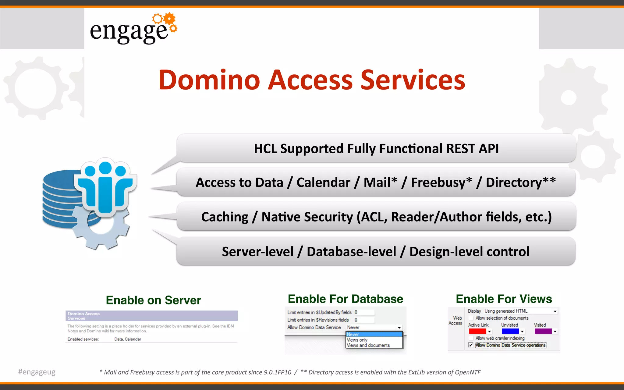 #engageug
Domino	Access	Services
HCL	Supported	Fully	Func<onal	REST	API
Access	to	Data	/	Calendar	/	Mail*	/	Freebusy*	/	Directory**
*	Mail	and	Freebusy	access	is	part	of	the	core	product	since	9.0.1FP10		/		**	Directory	access	is	enabled	with	the	ExtLib	version	of	OpenNTF
Caching	/	Na<ve	Security	(ACL,	Reader/Author	ﬁelds,	etc.)
Server-level	/	Database-level	/	Design-level	control
Enable on Server Enable For Database Enable For Views
 