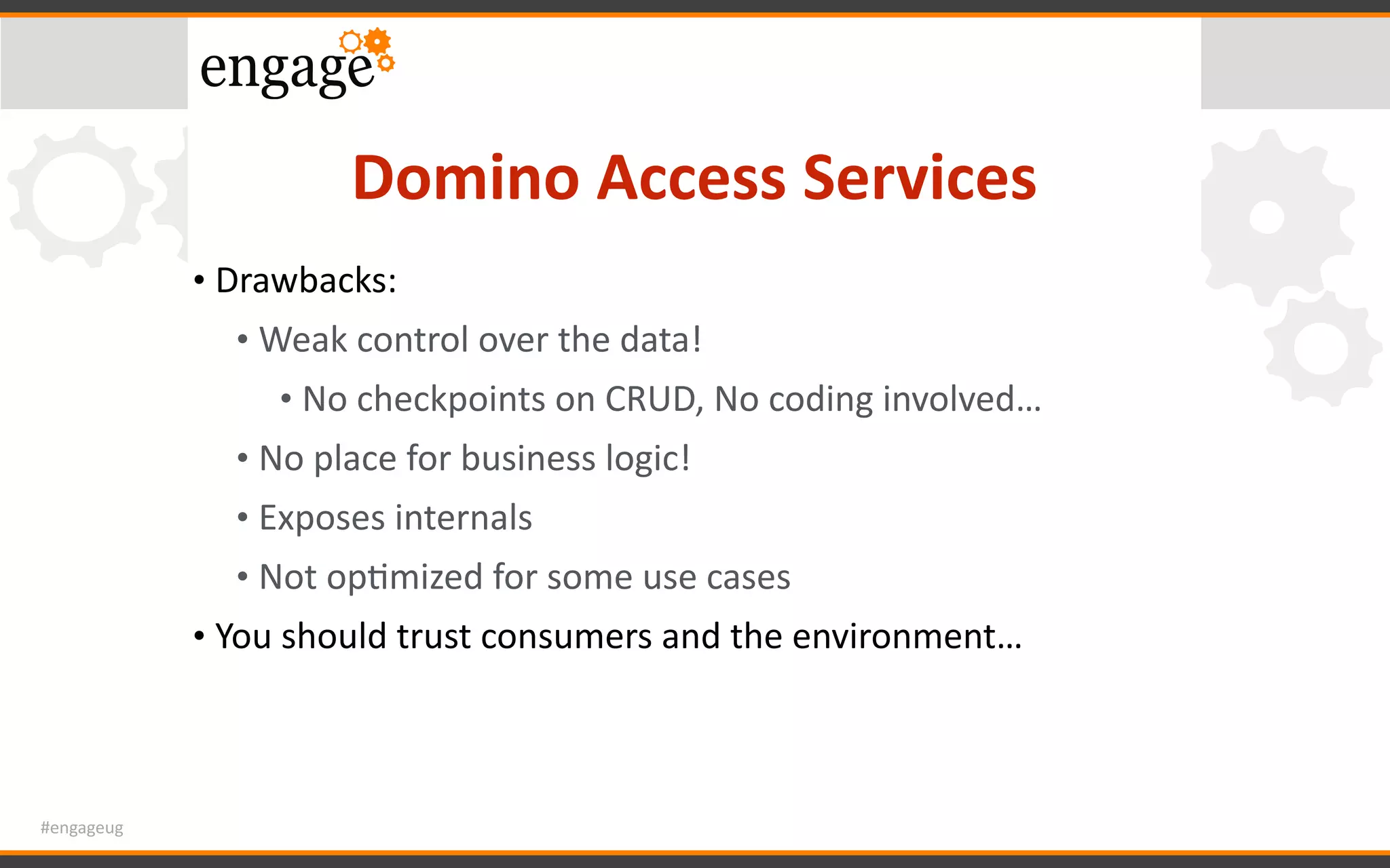 #engageug
Domino	Access	Services
• Drawbacks:	
• Weak	control	over	the	data!	
• No	checkpoints	on	CRUD,	No	coding	involved…	
• No	place	for	business	logic!	
• Exposes	internals	
• Not	opGmized	for	some	use	cases	
• You	should	trust	consumers	and	the	environment…
 
