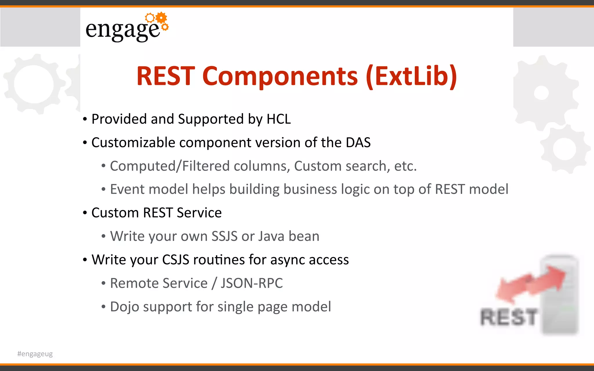 #engageug
REST	Components	(ExtLib)
• Provided	and	Supported	by	HCL	
• Customizable	component	version	of	the	DAS	
• Computed/Filtered	columns,	Custom	search,	etc.	
• Event	model	helps	building	business	logic	on	top	of	REST	model	
• Custom	REST	Service	
• Write	your	own	SSJS	or	Java	bean	
• Write	your	CSJS	rouGnes	for	async	access		
• Remote	Service	/	JSON-RPC	
• Dojo	support	for	single	page	model
 