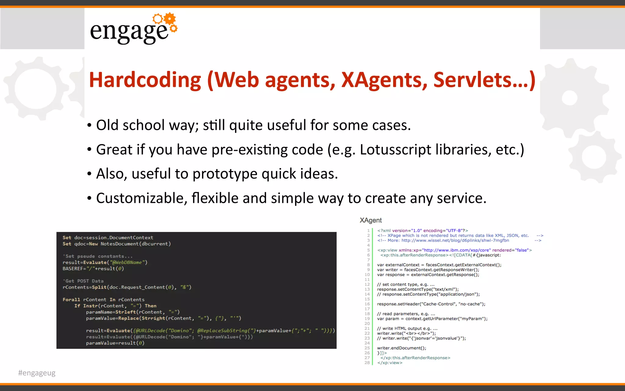 #engageug
Hardcoding	(Web	agents,	XAgents,	Servlets…)
• Old	school	way;	sGll	quite	useful	for	some	cases.	
• Great	if	you	have	pre-exisGng	code	(e.g.	Lotusscript	libraries,	etc.)	
• Also,	useful	to	prototype	quick	ideas.	
• Customizable,	ﬂexible	and	simple	way	to	create	any	service.
 