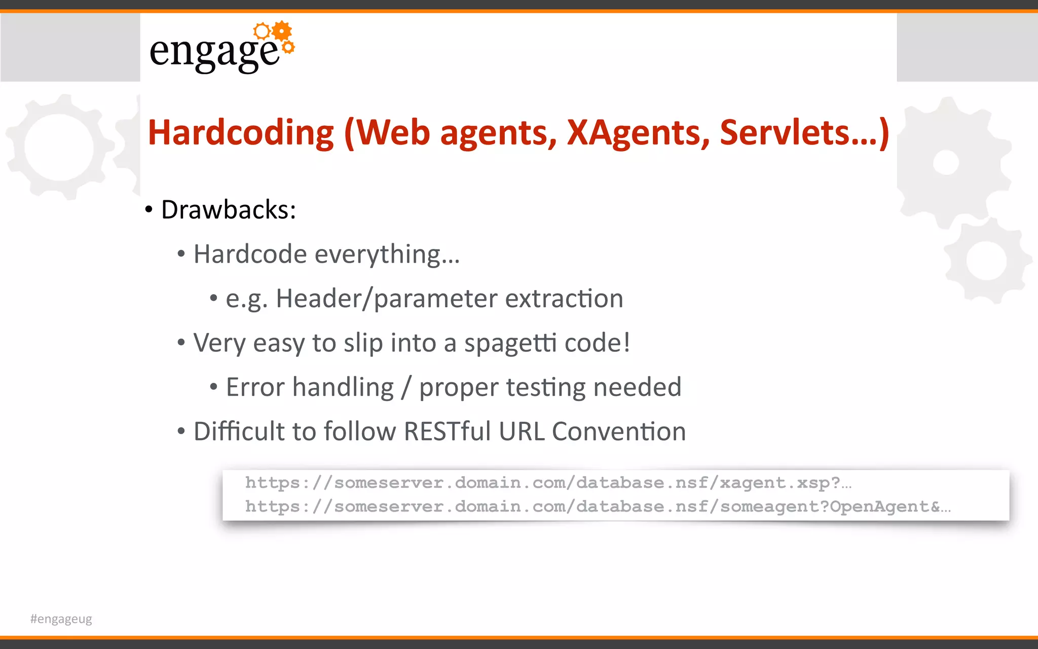 #engageug
Hardcoding	(Web	agents,	XAgents,	Servlets…)
• Drawbacks:	
• Hardcode	everything…	
• e.g.	Header/parameter	extracGon	
• Very	easy	to	slip	into	a	spages	code!	
• Error	handling	/	proper	tesGng	needed	
• Diﬃcult	to	follow	RESTful	URL	ConvenGon
https://someserver.domain.com/database.nsf/xagent.xsp?…
https://someserver.domain.com/database.nsf/someagent?OpenAgent&…
 