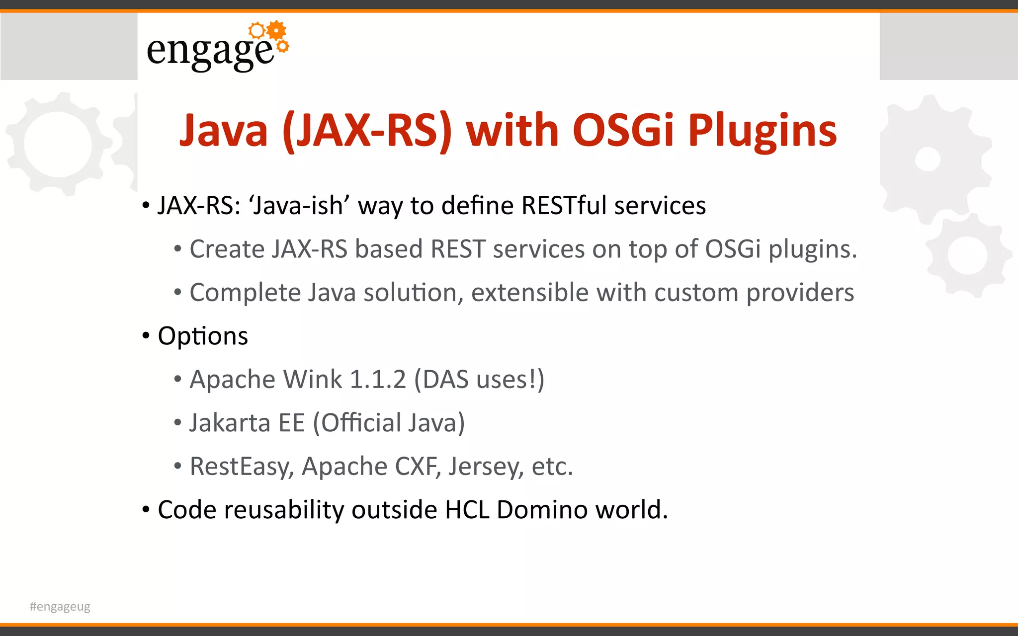 #engageug
Java	(JAX-RS)	with	OSGi	Plugins
• JAX-RS:	‘Java-ish’	way	to	deﬁne	RESTful	services	
• Create	JAX-RS	based	REST	services	on	top	of	OSGi	plugins.	
• Complete	Java	soluGon,	extensible	with	custom	providers	
• OpGons	
• Apache	Wink	1.1.2	(DAS	uses!)	
• Jakarta	EE	(Oﬃcial	Java)	
• RestEasy,	Apache	CXF,	Jersey,	etc.	
• Code	reusability	outside	HCL	Domino	world.
 