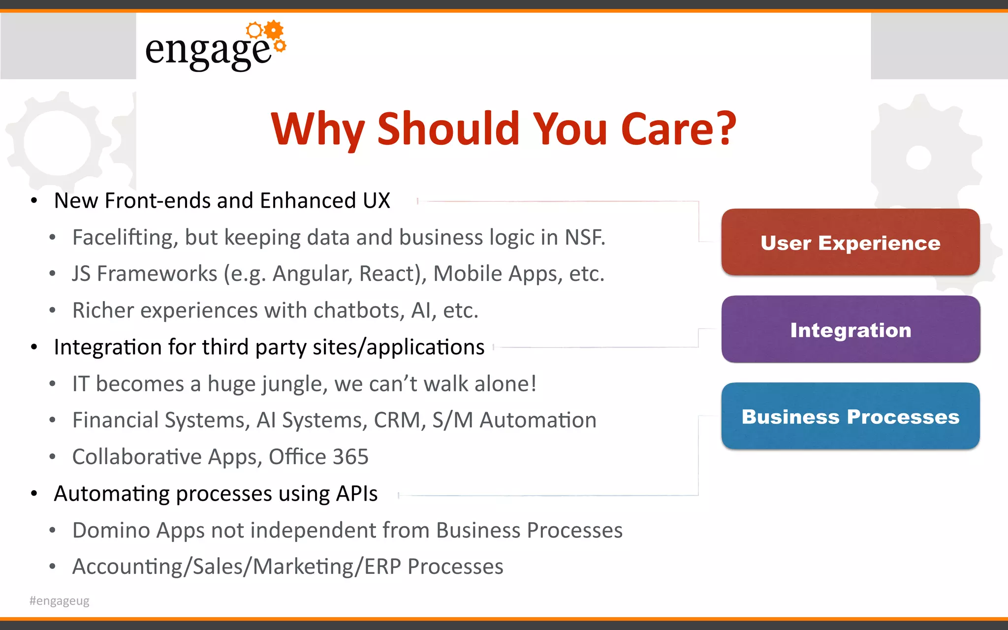 #engageug
Why	Should	You	Care?
• New	Front-ends	and	Enhanced	UX	
• Faceli`ing,	but	keeping	data	and	business	logic	in	NSF.	
• JS	Frameworks	(e.g.	Angular,	React),	Mobile	Apps,	etc.	
• Richer	experiences	with	chatbots,	AI,	etc.	
• IntegraGon	for	third	party	sites/applicaGons	
• IT	becomes	a	huge	jungle,	we	can’t	walk	alone!	
• Financial	Systems,	AI	Systems,	CRM,	S/M	AutomaGon	
• CollaboraGve	Apps,	Oﬃce	365	
• AutomaGng	processes	using	APIs	
• Domino	Apps	not	independent	from	Business	Processes	
• AccounGng/Sales/MarkeGng/ERP	Processes
User Experience
Business Processes
Integration
 