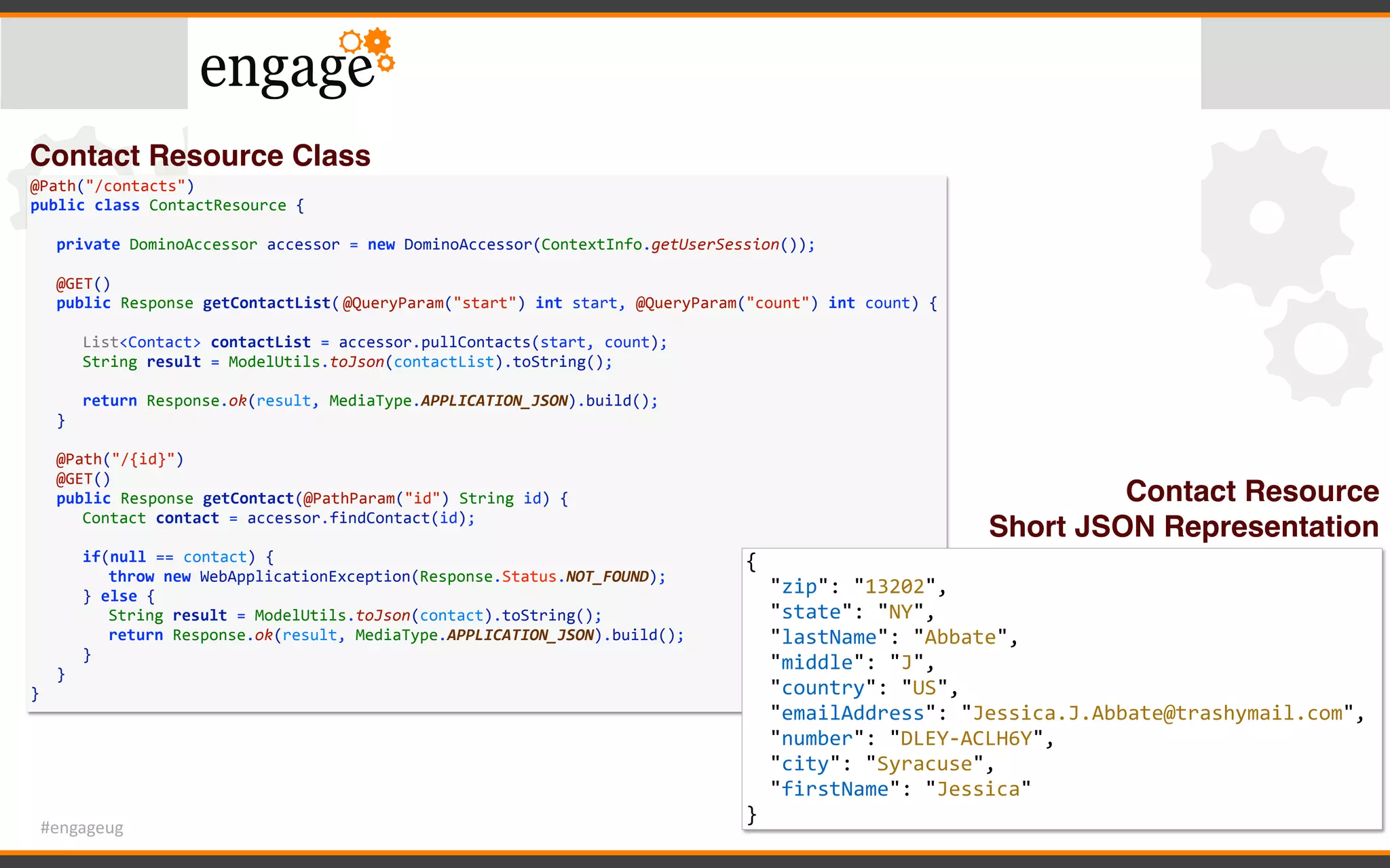 #engageug
@Path("/contacts")	
public	class	ContactResource	{	
	 private	DominoAccessor	accessor	=	new	DominoAccessor(ContextInfo.getUserSession());	
	 	
	 @GET()	
	 public	Response	getContactList(	@QueryParam("start")	int	start,	@QueryParam("count")	int	count)	{	
	 	 	
	 	 List<Contact>	contactList	=	accessor.pullContacts(start,	count);	
	 	 String	result	=	ModelUtils.toJson(contactList).toString();	
	 	 	
	 	 return	Response.ok(result,	MediaType.APPLICATION_JSON).build();	
	 }	
	 	
	 @Path("/{id}")	
	 @GET()	
	 public	Response	getContact(@PathParam("id")	String	id)	{	
	 	 Contact	contact	=	accessor.findContact(id);	
	 	 if(null	==	contact)	{	
	 	 	 throw	new	WebApplicationException(Response.Status.NOT_FOUND);	
	 	 }	else	{	
	 	 	 String	result	=	ModelUtils.toJson(contact).toString();	
	 	 	 return	Response.ok(result,	MediaType.APPLICATION_JSON).build();	
	 	 }	
	 }	
}
{	
		"zip":	"13202",	
		"state":	"NY",	
		"lastName":	"Abbate",	
		"middle":	"J",	
		"country":	"US",	
		"emailAddress":	"Jessica.J.Abbate@trashymail.com",	
		"number":	"DLEY-ACLH6Y",	
		"city":	"Syracuse",	
		"firstName":	"Jessica"	
}
Contact Resource Class
Contact Resource
Short JSON Representation
 