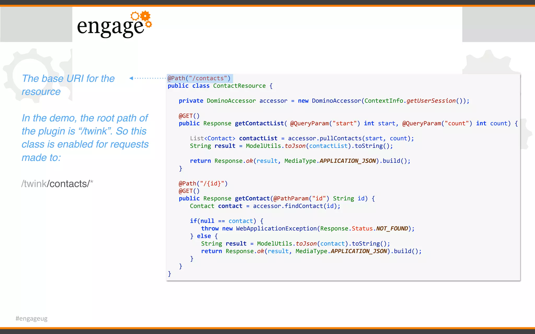 #engageug
@Path("/contacts")	
public	class	ContactResource	{	
	 private	DominoAccessor	accessor	=	new	DominoAccessor(ContextInfo.getUserSession());	
	 	
	 @GET()	
	 public	Response	getContactList(	@QueryParam("start")	int	start,	@QueryParam("count")	int	count)	{	
	 	 	
	 	 List<Contact>	contactList	=	accessor.pullContacts(start,	count);	
	 	 String	result	=	ModelUtils.toJson(contactList).toString();	
	 	 	
	 	 return	Response.ok(result,	MediaType.APPLICATION_JSON).build();	
	 }	
	 	
	 @Path("/{id}")	
	 @GET()	
	 public	Response	getContact(@PathParam("id")	String	id)	{	
	 	 Contact	contact	=	accessor.findContact(id);	
	 	 if(null	==	contact)	{	
	 	 	 throw	new	WebApplicationException(Response.Status.NOT_FOUND);	
	 	 }	else	{	
	 	 	 String	result	=	ModelUtils.toJson(contact).toString();	
	 	 	 return	Response.ok(result,	MediaType.APPLICATION_JSON).build();	
	 	 }	
	 }	
}
The base URI for the
resource
In the demo, the root path of
the plugin is “/twink”. So this
class is enabled for requests
made to:
/twink/contacts/*
 