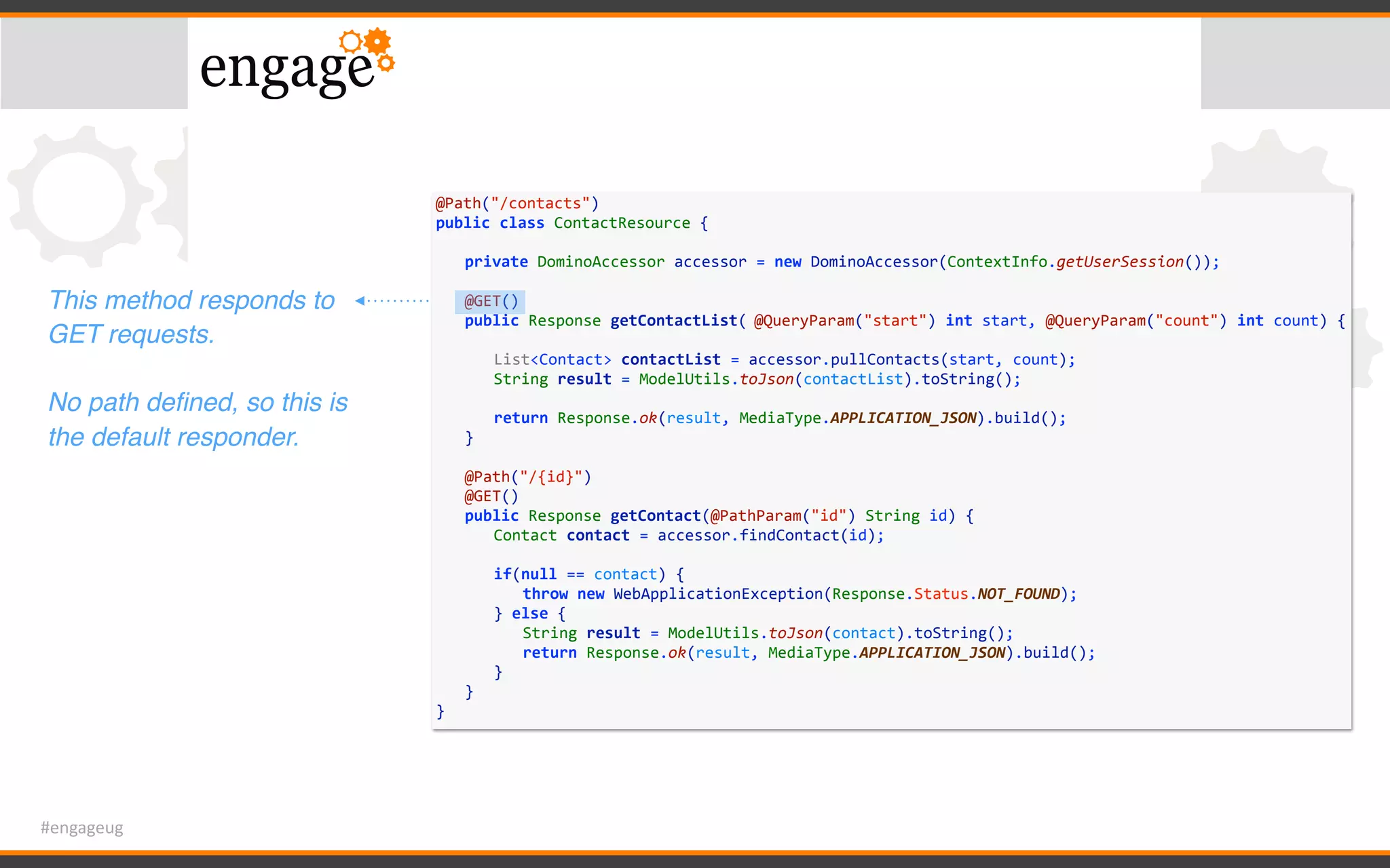 #engageug
@Path("/contacts")	
public	class	ContactResource	{	
	 private	DominoAccessor	accessor	=	new	DominoAccessor(ContextInfo.getUserSession());	
	 	
	 @GET()	
	 public	Response	getContactList(	@QueryParam("start")	int	start,	@QueryParam("count")	int	count)	{	
	 	 	
	 	 List<Contact>	contactList	=	accessor.pullContacts(start,	count);	
	 	 String	result	=	ModelUtils.toJson(contactList).toString();	
	 	 	
	 	 return	Response.ok(result,	MediaType.APPLICATION_JSON).build();	
	 }	
	 	
	 @Path("/{id}")	
	 @GET()	
	 public	Response	getContact(@PathParam("id")	String	id)	{	
	 	 Contact	contact	=	accessor.findContact(id);	
	 	 if(null	==	contact)	{	
	 	 	 throw	new	WebApplicationException(Response.Status.NOT_FOUND);	
	 	 }	else	{	
	 	 	 String	result	=	ModelUtils.toJson(contact).toString();	
	 	 	 return	Response.ok(result,	MediaType.APPLICATION_JSON).build();	
	 	 }	
	 }	
}
This method responds to
GET requests.
No path deﬁned, so this is
the default responder.
 