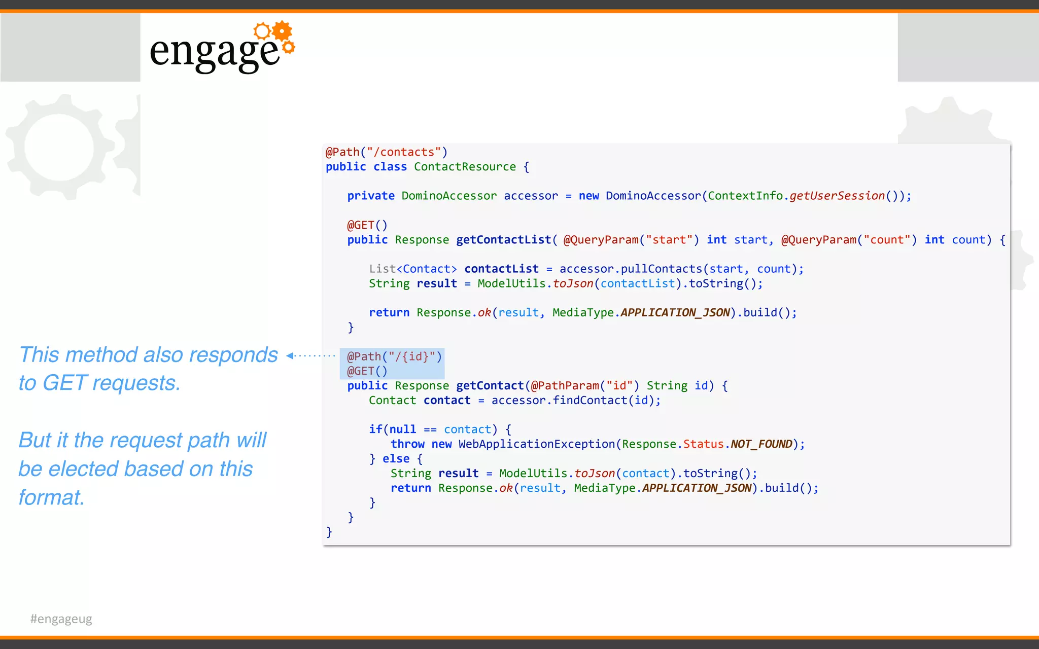 #engageug
@Path("/contacts")	
public	class	ContactResource	{	
	 private	DominoAccessor	accessor	=	new	DominoAccessor(ContextInfo.getUserSession());	
	 	
	 @GET()	
	 public	Response	getContactList(	@QueryParam("start")	int	start,	@QueryParam("count")	int	count)	{	
	 	 	
	 	 List<Contact>	contactList	=	accessor.pullContacts(start,	count);	
	 	 String	result	=	ModelUtils.toJson(contactList).toString();	
	 	 	
	 	 return	Response.ok(result,	MediaType.APPLICATION_JSON).build();	
	 }	
	 	
	 @Path("/{id}")	
	 @GET()	
	 public	Response	getContact(@PathParam("id")	String	id)	{	
	 	 Contact	contact	=	accessor.findContact(id);	
	 	 if(null	==	contact)	{	
	 	 	 throw	new	WebApplicationException(Response.Status.NOT_FOUND);	
	 	 }	else	{	
	 	 	 String	result	=	ModelUtils.toJson(contact).toString();	
	 	 	 return	Response.ok(result,	MediaType.APPLICATION_JSON).build();	
	 	 }	
	 }	
}
This method also responds
to GET requests.
But it the request path will
be elected based on this
format.
 