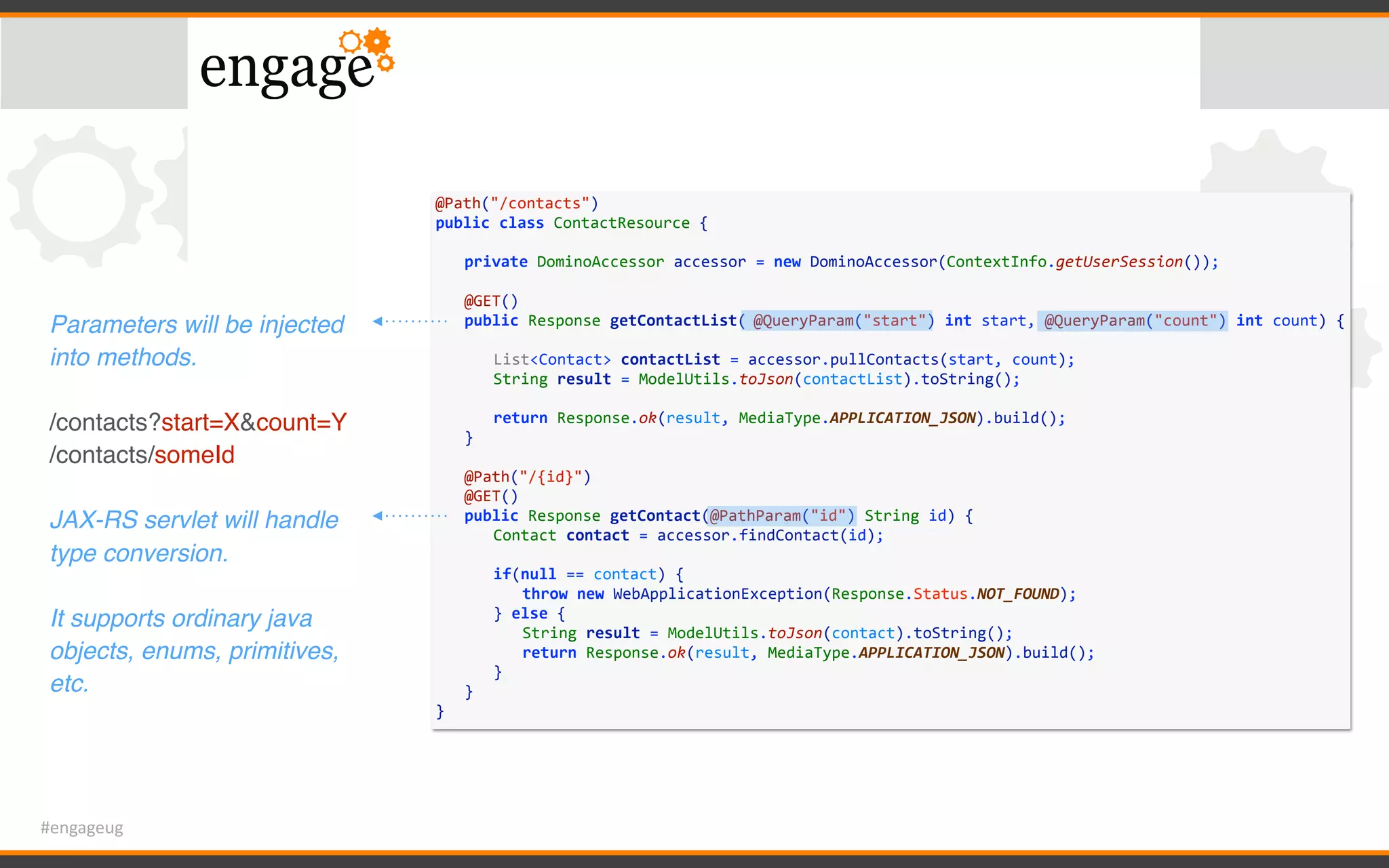 #engageug
@Path("/contacts")	
public	class	ContactResource	{	
	 private	DominoAccessor	accessor	=	new	DominoAccessor(ContextInfo.getUserSession());	
	 	
	 @GET()	
	 public	Response	getContactList(	@QueryParam("start")	int	start,	@QueryParam("count")	int	count)	{	
	 	 	
	 	 List<Contact>	contactList	=	accessor.pullContacts(start,	count);	
	 	 String	result	=	ModelUtils.toJson(contactList).toString();	
	 	 	
	 	 return	Response.ok(result,	MediaType.APPLICATION_JSON).build();	
	 }	
	 	
	 @Path("/{id}")	
	 @GET()	
	 public	Response	getContact(@PathParam("id")	String	id)	{	
	 	 Contact	contact	=	accessor.findContact(id);	
	 	 if(null	==	contact)	{	
	 	 	 throw	new	WebApplicationException(Response.Status.NOT_FOUND);	
	 	 }	else	{	
	 	 	 String	result	=	ModelUtils.toJson(contact).toString();	
	 	 	 return	Response.ok(result,	MediaType.APPLICATION_JSON).build();	
	 	 }	
	 }	
}
Parameters will be injected
into methods.
/contacts?start=X&count=Y
/contacts/someId
JAX-RS servlet will handle
type conversion.
It supports ordinary java
objects, enums, primitives,
etc.
 