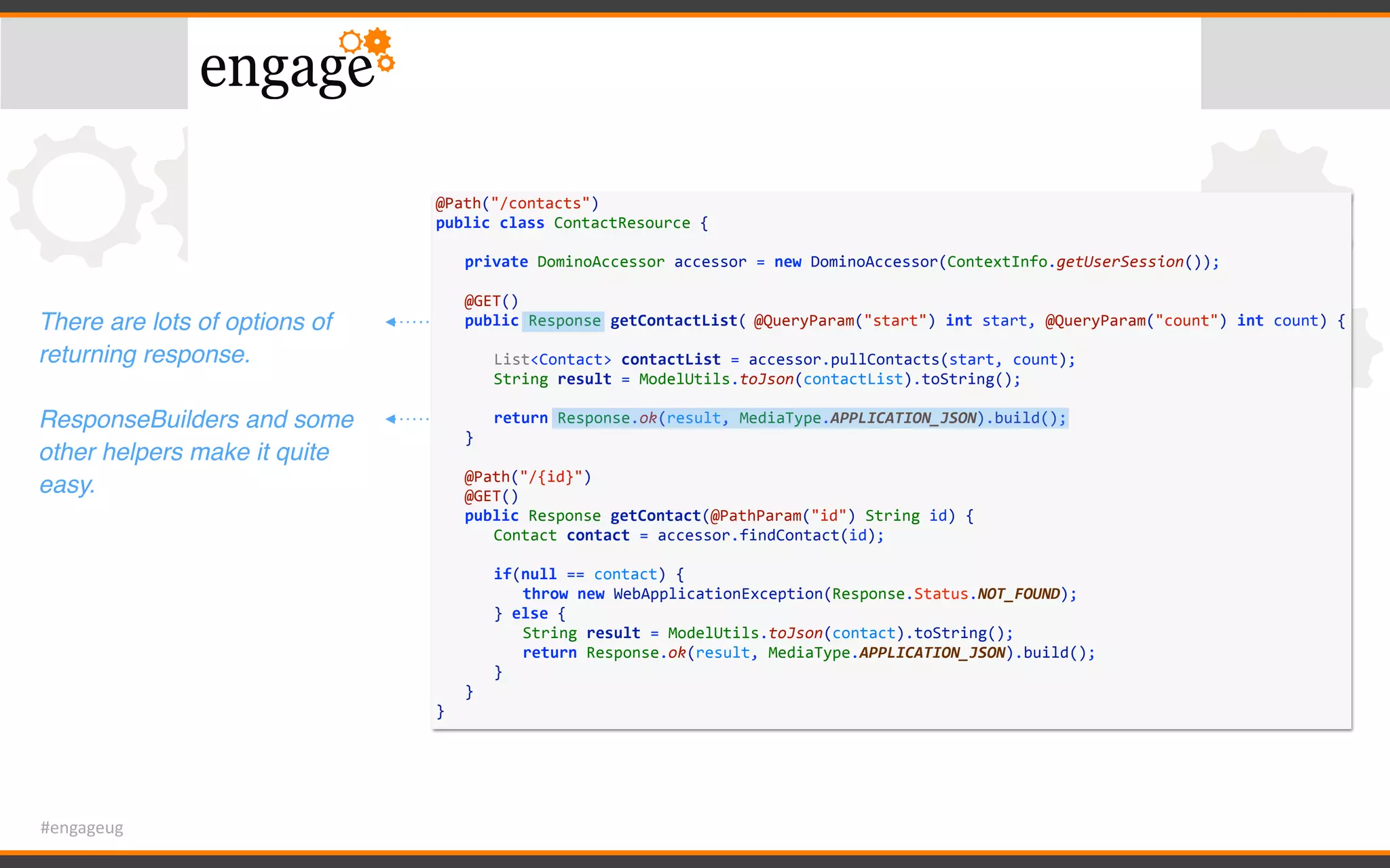 #engageug
@Path("/contacts")	
public	class	ContactResource	{	
	 private	DominoAccessor	accessor	=	new	DominoAccessor(ContextInfo.getUserSession());	
	 	
	 @GET()	
	 public	Response	getContactList(	@QueryParam("start")	int	start,	@QueryParam("count")	int	count)	{	
	 	 	
	 	 List<Contact>	contactList	=	accessor.pullContacts(start,	count);	
	 	 String	result	=	ModelUtils.toJson(contactList).toString();	
	 	 	
	 	 return	Response.ok(result,	MediaType.APPLICATION_JSON).build();	
	 }	
	 	
	 @Path("/{id}")	
	 @GET()	
	 public	Response	getContact(@PathParam("id")	String	id)	{	
	 	 Contact	contact	=	accessor.findContact(id);	
	 	 if(null	==	contact)	{	
	 	 	 throw	new	WebApplicationException(Response.Status.NOT_FOUND);	
	 	 }	else	{	
	 	 	 String	result	=	ModelUtils.toJson(contact).toString();	
	 	 	 return	Response.ok(result,	MediaType.APPLICATION_JSON).build();	
	 	 }	
	 }	
}
There are lots of options of
returning response.
ResponseBuilders and some
other helpers make it quite
easy.
 