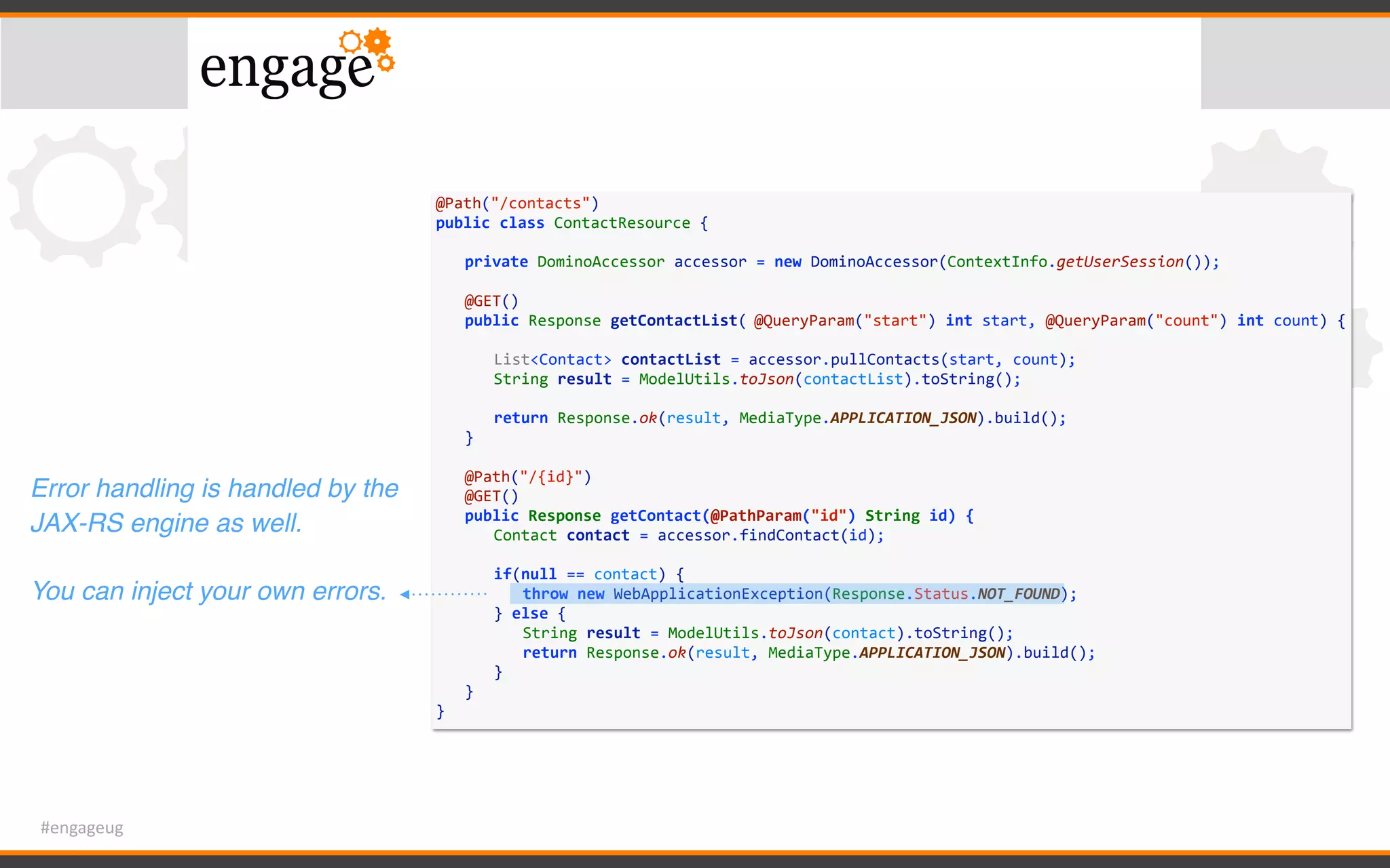 #engageug
@Path("/contacts")	
public	class	ContactResource	{	
	 private	DominoAccessor	accessor	=	new	DominoAccessor(ContextInfo.getUserSession());	
	 	
	 @GET()	
	 public	Response	getContactList(	@QueryParam("start")	int	start,	@QueryParam("count")	int	count)	{	
	 	 	
	 	 List<Contact>	contactList	=	accessor.pullContacts(start,	count);	
	 	 String	result	=	ModelUtils.toJson(contactList).toString();	
	 	 	
	 	 return	Response.ok(result,	MediaType.APPLICATION_JSON).build();	
	 }	
	 	
	 @Path("/{id}")	
	 @GET()	
	 public	Response	getContact(@PathParam("id")	String	id)	{	
	 	 Contact	contact	=	accessor.findContact(id);	
	 	 if(null	==	contact)	{	
	 	 	 throw	new	WebApplicationException(Response.Status.NOT_FOUND);	
	 	 }	else	{	
	 	 	 String	result	=	ModelUtils.toJson(contact).toString();	
	 	 	 return	Response.ok(result,	MediaType.APPLICATION_JSON).build();	
	 	 }	
	 }	
}
Error handling is handled by the
JAX-RS engine as well.
You can inject your own errors.
 
