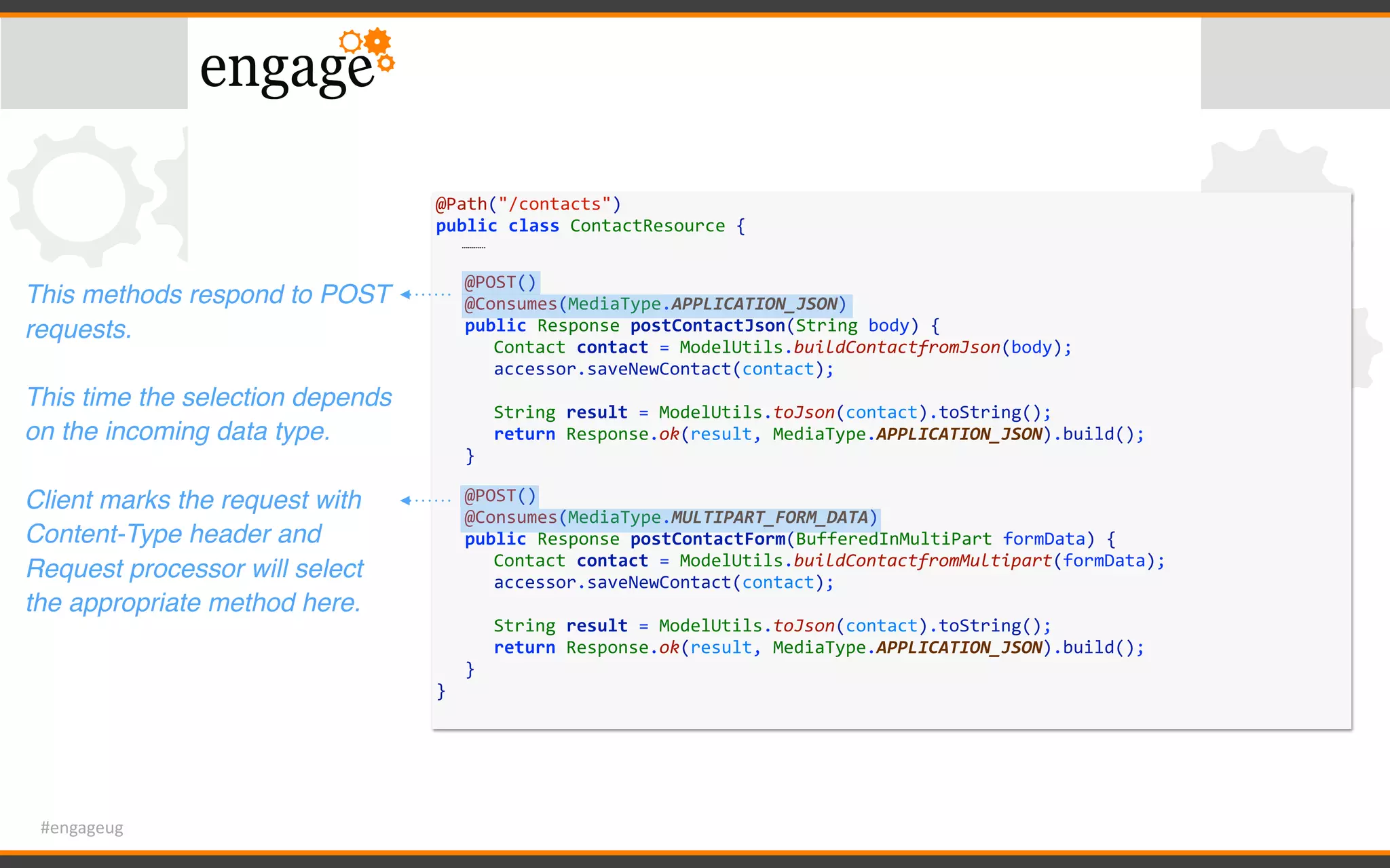 #engageug
@Path("/contacts")	
public	class	ContactResource	{	
…………	
	 @POST()	
	 @Consumes(MediaType.APPLICATION_JSON)	
	 public	Response	postContactJson(String	body)	{	
	 	 Contact	contact	=	ModelUtils.buildContactfromJson(body);	
	 	 accessor.saveNewContact(contact);	
	 	 	
	 	 String	result	=	ModelUtils.toJson(contact).toString();	
	 	 return	Response.ok(result,	MediaType.APPLICATION_JSON).build();	
	 }	
	 @POST()	
	 @Consumes(MediaType.MULTIPART_FORM_DATA)	
	 public	Response	postContactForm(BufferedInMultiPart	formData)	{	
	 	 Contact	contact	=	ModelUtils.buildContactfromMultipart(formData);	
	 	 accessor.saveNewContact(contact);	
	 	 	
	 	 String	result	=	ModelUtils.toJson(contact).toString();	
	 	 return	Response.ok(result,	MediaType.APPLICATION_JSON).build();	
	 }	
}
This methods respond to POST
requests.
This time the selection depends
on the incoming data type.
Client marks the request with
Content-Type header and
Request processor will select
the appropriate method here.
 