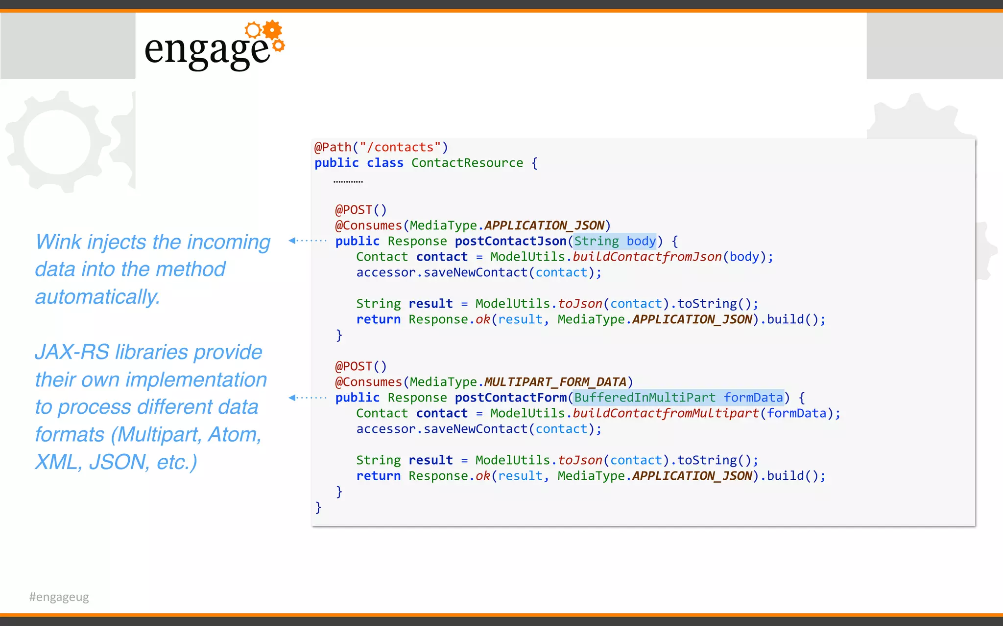 #engageug
@Path("/contacts")	
public	class	ContactResource	{	
…………	
	 @POST()	
	 @Consumes(MediaType.APPLICATION_JSON)	
	 public	Response	postContactJson(String	body)	{	
	 	 Contact	contact	=	ModelUtils.buildContactfromJson(body);	
	 	 accessor.saveNewContact(contact);	
	 	 	
	 	 String	result	=	ModelUtils.toJson(contact).toString();	
	 	 return	Response.ok(result,	MediaType.APPLICATION_JSON).build();	
	 }	
	 @POST()	
	 @Consumes(MediaType.MULTIPART_FORM_DATA)	
	 public	Response	postContactForm(BufferedInMultiPart	formData)	{	
	 	 Contact	contact	=	ModelUtils.buildContactfromMultipart(formData);	
	 	 accessor.saveNewContact(contact);	
	 	 	
	 	 String	result	=	ModelUtils.toJson(contact).toString();	
	 	 return	Response.ok(result,	MediaType.APPLICATION_JSON).build();	
	 }	
}
Wink injects the incoming
data into the method
automatically.
JAX-RS libraries provide
their own implementation
to process different data
formats (Multipart, Atom,
XML, JSON, etc.)
 
