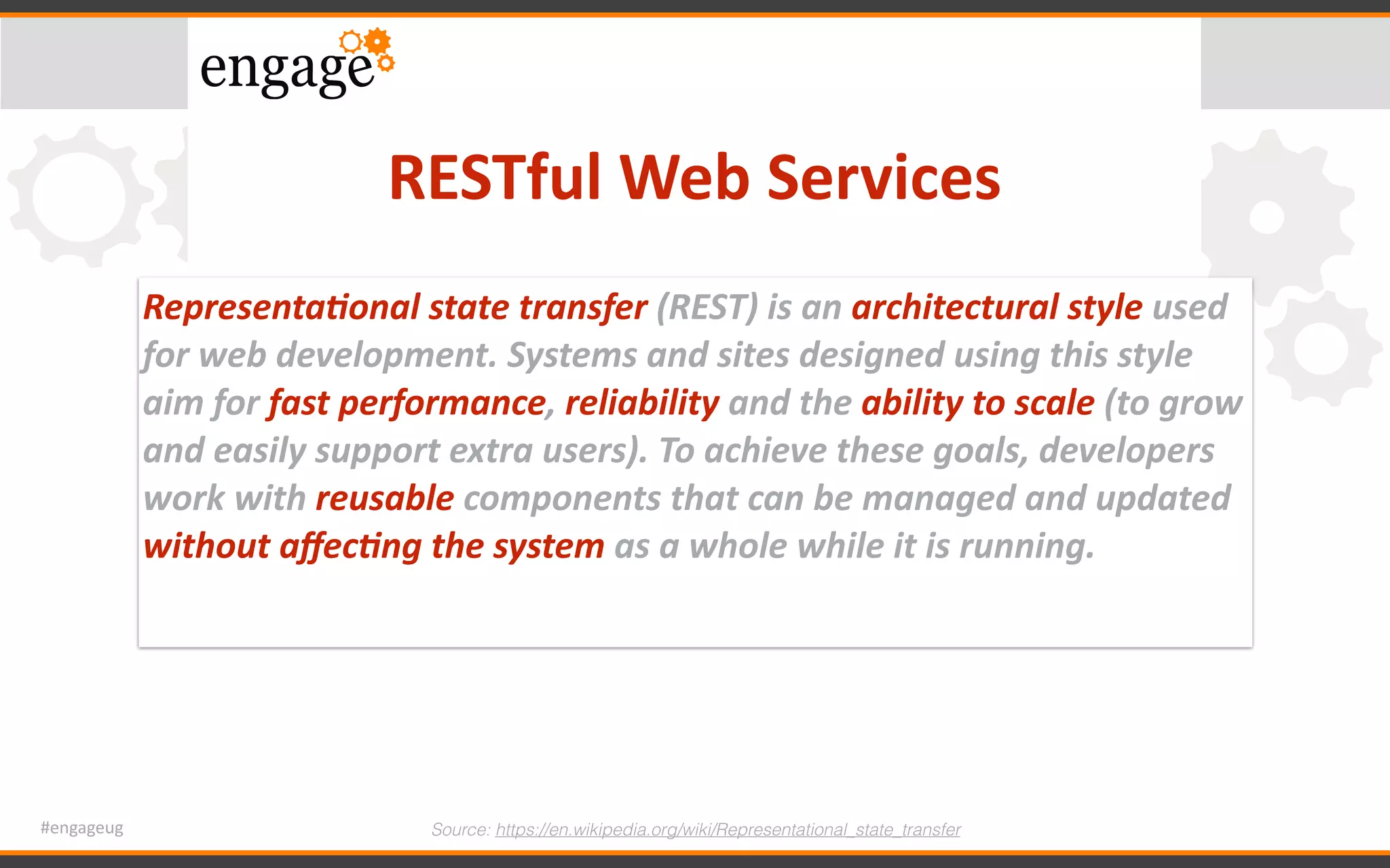 #engageug
RESTful	Web	Services
Source: https://en.wikipedia.org/wiki/Representational_state_transfer
Representa/onal	state	transfer	(REST)	is	an	architectural	style	used	
for	web	development.	Systems	and	sites	designed	using	this	style	
aim	for	fast	performance,	reliability	and	the	ability	to	scale	(to	grow	
and	easily	support	extra	users).	To	achieve	these	goals,	developers	
work	with	reusable	components	that	can	be	managed	and	updated	
without	aﬀec/ng	the	system	as	a	whole	while	it	is	running.
 