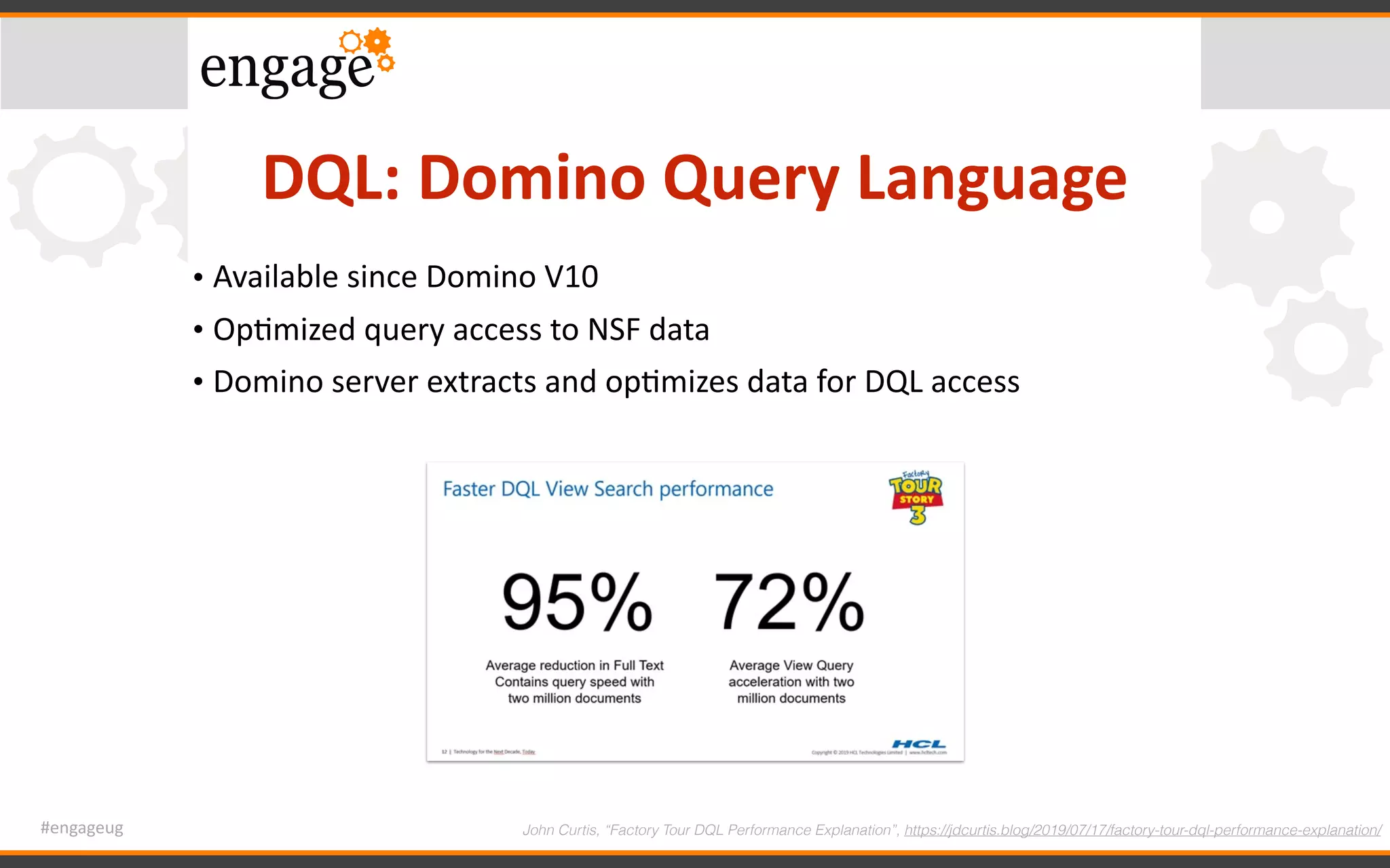 #engageug
DQL:	Domino	Query	Language
• Available	since	Domino	V10	
• OpGmized	query	access	to	NSF	data	
• Domino	server	extracts	and	opGmizes	data	for	DQL	access
John Curtis, “Factory Tour DQL Performance Explanation”, https://jdcurtis.blog/2019/07/17/factory-tour-dql-performance-explanation/
 