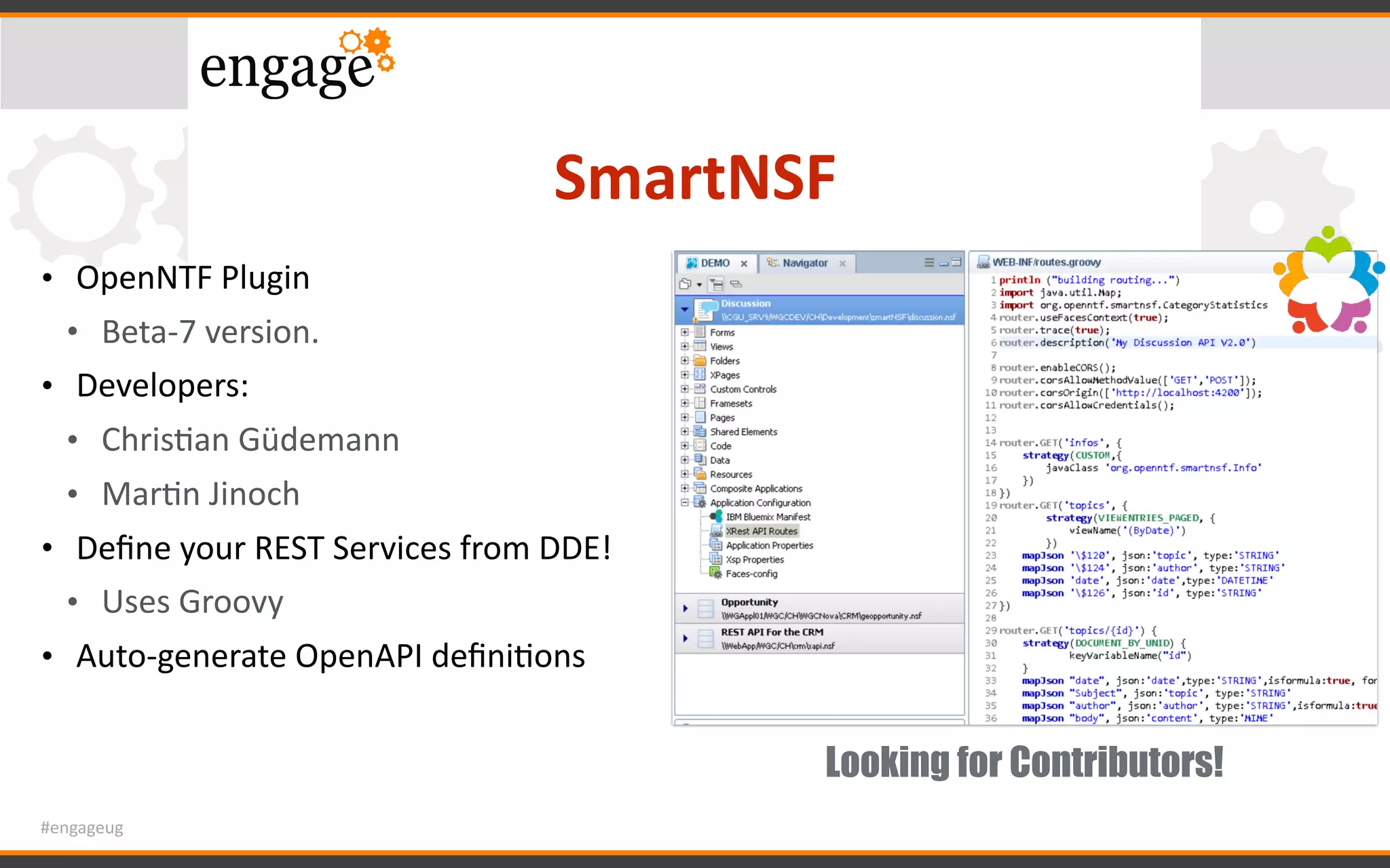 #engageug
SmartNSF
• OpenNTF	Plugin	
• Beta-7	version.	
• Developers:	
• ChrisGan	Güdemann	
• MarGn	Jinoch	
• Deﬁne	your	REST	Services	from	DDE!	
• Uses	Groovy	
• Auto-generate	OpenAPI	deﬁniGons
Looking for Contributors!
 