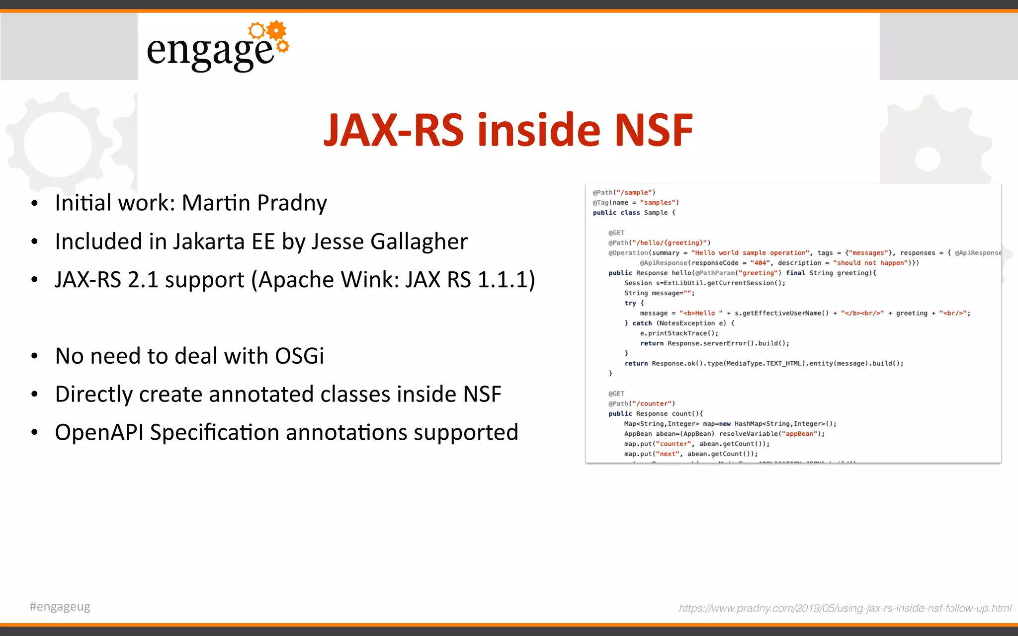#engageug
JAX-RS	inside	NSF
• IniGal	work:	MarGn	Pradny	
• Included	in	Jakarta	EE	by	Jesse	Gallagher	
• JAX-RS	2.1	support	(Apache	Wink:	JAX	RS	1.1.1)	
• No	need	to	deal	with	OSGi	
• Directly	create	annotated	classes	inside	NSF	
• OpenAPI	SpeciﬁcaGon	annotaGons	supported
https://www.pradny.com/2019/05/using-jax-rs-inside-nsf-follow-up.html
 