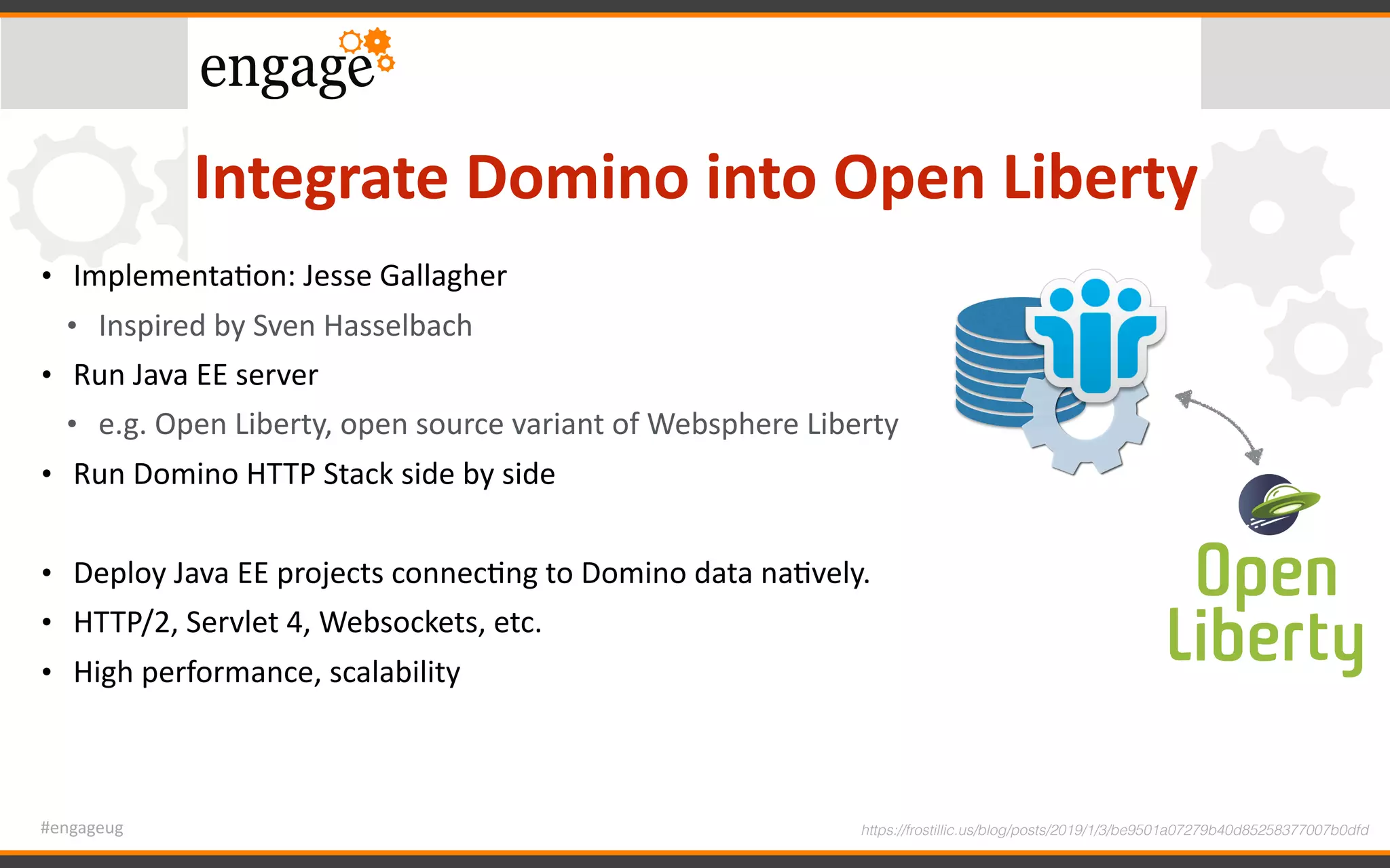 #engageug
Integrate	Domino	into	Open	Liberty
• ImplementaGon:	Jesse	Gallagher	
• Inspired	by	Sven	Hasselbach	
• Run	Java	EE	server		
• e.g.	Open	Liberty,	open	source	variant	of	Websphere	Liberty	
• Run	Domino	HTTP	Stack	side	by	side	
• Deploy	Java	EE	projects	connecGng	to	Domino	data	naGvely.	
• HTTP/2,	Servlet	4,	Websockets,	etc.	
• High	performance,	scalability
https://frostillic.us/blog/posts/2019/1/3/be9501a07279b40d85258377007b0dfd
 