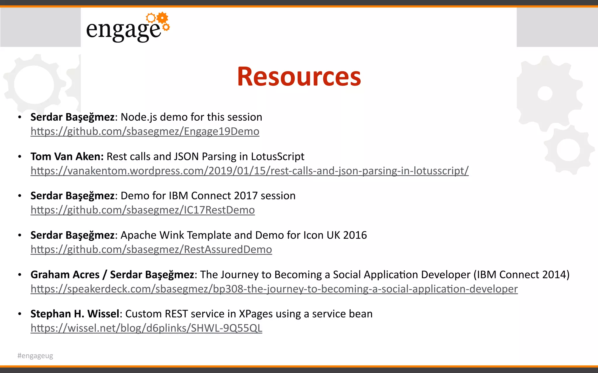 #engageug
Resources
• Serdar	Başeğmez:	Node.js	demo	for	this	session 
hWps://github.com/sbasegmez/Engage19Demo	
• Tom	Van	Aken:	Rest	calls	and	JSON	Parsing	in	LotusScript 
hWps://vanakentom.wordpress.com/2019/01/15/rest-calls-and-json-parsing-in-lotusscript/	
• Serdar	Başeğmez:	Demo	for	IBM	Connect	2017	session 
hWps://github.com/sbasegmez/IC17RestDemo	
• Serdar	Başeğmez:	Apache	Wink	Template	and	Demo	for	Icon	UK	2016 
hWps://github.com/sbasegmez/RestAssuredDemo	
• Graham	Acres	/	Serdar	Başeğmez:	The	Journey	to	Becoming	a	Social	ApplicaGon	Developer	(IBM	Connect	2014) 
hWps://speakerdeck.com/sbasegmez/bp308-the-journey-to-becoming-a-social-applicaGon-developer		
• Stephan	H.	Wissel:	Custom	REST	service	in	XPages	using	a	service	bean 
hWps://wissel.net/blog/d6plinks/SHWL-9Q55QL
 