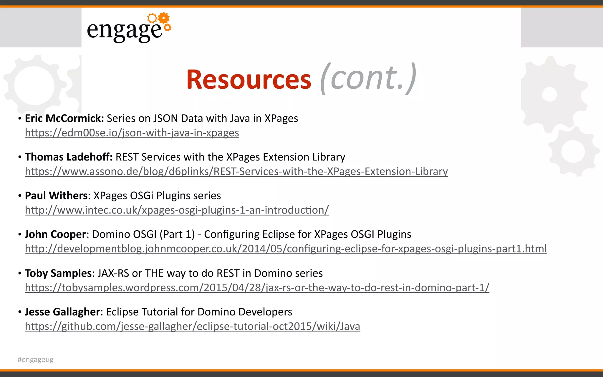 #engageug
Resources	(cont.)
• Eric	McCormick:	Series	on	JSON	Data	with	Java	in	XPages 
hWps://edm00se.io/json-with-java-in-xpages		
• Thomas	Ladehoﬀ:	REST	Services	with	the	XPages	Extension	Library 
hWps://www.assono.de/blog/d6plinks/REST-Services-with-the-XPages-Extension-Library		
• Paul	Withers:	XPages	OSGi	Plugins	series 
hWp://www.intec.co.uk/xpages-osgi-plugins-1-an-introducGon/	
• John	Cooper:	Domino	OSGI	(Part	1)	-	Conﬁguring	Eclipse	for	XPages	OSGI	Plugins 
hWp://developmentblog.johnmcooper.co.uk/2014/05/conﬁguring-eclipse-for-xpages-osgi-plugins-part1.html	
• Toby	Samples:	JAX-RS	or	THE	way	to	do	REST	in	Domino	series 
hWps://tobysamples.wordpress.com/2015/04/28/jax-rs-or-the-way-to-do-rest-in-domino-part-1/		
• Jesse	Gallagher:	Eclipse	Tutorial	for	Domino	Developers 
hWps://github.com/jesse-gallagher/eclipse-tutorial-oct2015/wiki/Java
 