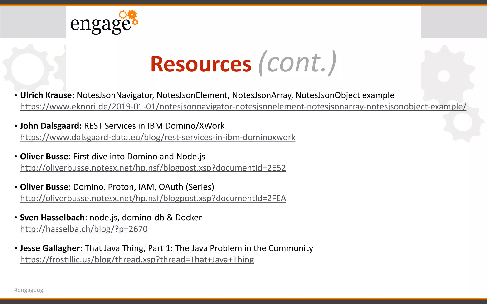 #engageug
Resources	(cont.)
• Ulrich	Krause:	NotesJsonNavigator,	NotesJsonElement,	NotesJsonArray,	NotesJsonObject	example 
hWps://www.eknori.de/2019-01-01/notesjsonnavigator-notesjsonelement-notesjsonarray-notesjsonobject-example/		
• John	Dalsgaard:	REST	Services	in	IBM	Domino/XWork 
hWps://www.dalsgaard-data.eu/blog/rest-services-in-ibm-dominoxwork		
• Oliver	Busse:	First	dive	into	Domino	and	Node.js 
hWp://oliverbusse.notesx.net/hp.nsf/blogpost.xsp?documentId=2E52	
• Oliver	Busse:	Domino,	Proton,	IAM,	OAuth	(Series) 
hWp://oliverbusse.notesx.net/hp.nsf/blogpost.xsp?documentId=2FEA	
• Sven	Hasselbach:	node.js,	domino-db	&	Docker 
hWp://hasselba.ch/blog/?p=2670		
• Jesse	Gallagher:	That	Java	Thing,	Part	1:	The	Java	Problem	in	the	Community 
hWps://frosGllic.us/blog/thread.xsp?thread=That+Java+Thing
 
