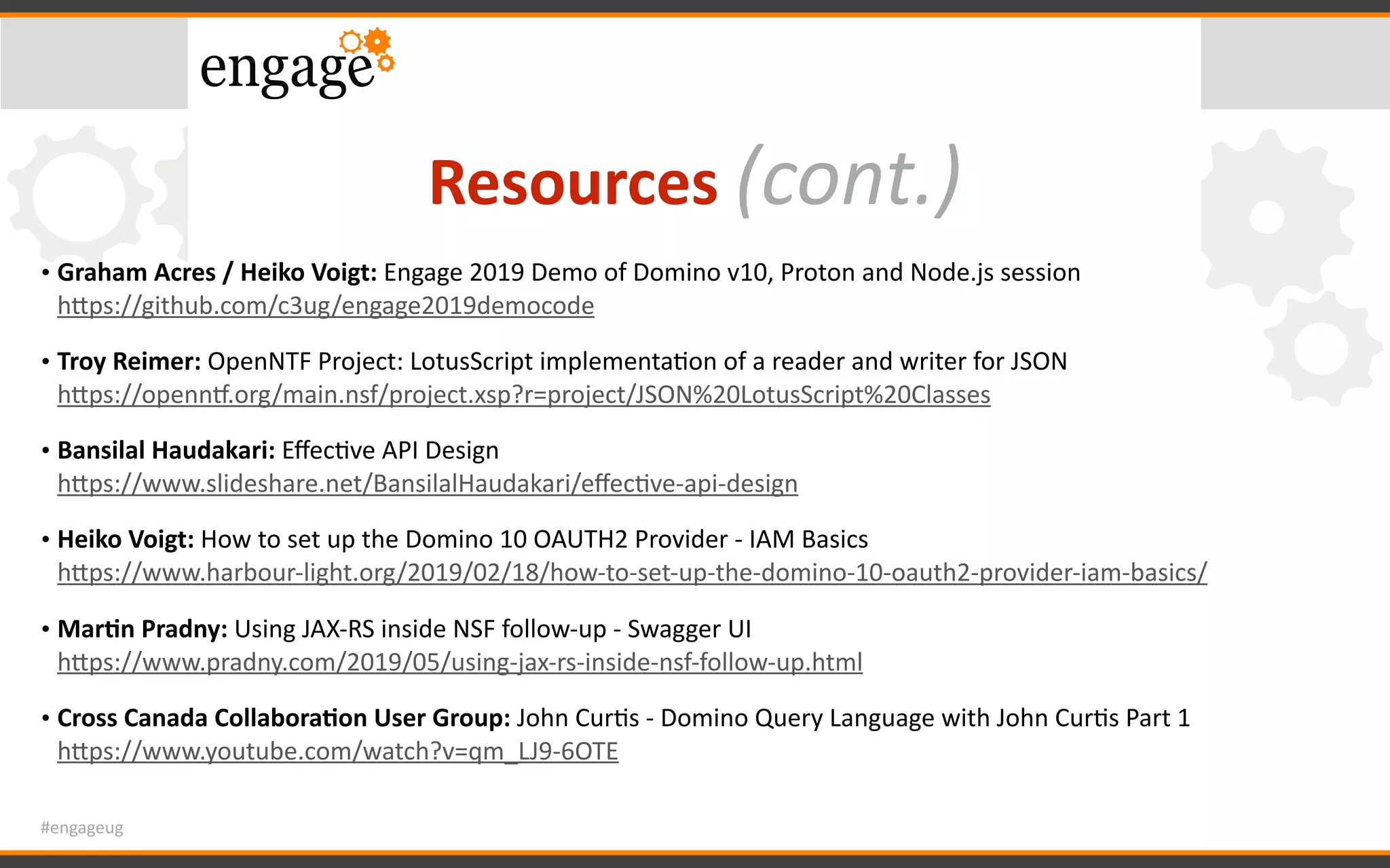 #engageug
Resources	(cont.)
• Graham	Acres	/	Heiko	Voigt:	Engage	2019	Demo	of	Domino	v10,	Proton	and	Node.js	session	 
hWps://github.com/c3ug/engage2019democode		
• Troy	Reimer:	OpenNTF	Project:	LotusScript	implementaGon	of	a	reader	and	writer	for	JSON 
hWps://opennx.org/main.nsf/project.xsp?r=project/JSON%20LotusScript%20Classes	
• Bansilal	Haudakari:	EﬀecGve	API	Design	 
hWps://www.slideshare.net/BansilalHaudakari/eﬀecGve-api-design		
• Heiko	Voigt:	How	to	set	up	the	Domino	10	OAUTH2	Provider	-	IAM	Basics	 
hWps://www.harbour-light.org/2019/02/18/how-to-set-up-the-domino-10-oauth2-provider-iam-basics/		
• Mar<n	Pradny:	Using	JAX-RS	inside	NSF	follow-up	-	Swagger	UI	 
hWps://www.pradny.com/2019/05/using-jax-rs-inside-nsf-follow-up.html		
• Cross	Canada	Collabora<on	User	Group:	John	CurGs	-	Domino	Query	Language	with	John	CurGs	Part	1 
hWps://www.youtube.com/watch?v=qm_LJ9-6OTE	
 