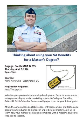 Thinking about using your VA Benefits
for a Master’s Degree?
Engage: Smith MBA & MS
Thursday, April 3, 2014
6pm - 9pm
Location:
Army Navy Club - Washington, DC
Registration Required:
http://ter.ps/4z8
Whether your passion is community development, financial investments,
entrepreneurship or social marketing – a master’s degree from the
Robert H. Smith School of Business will prepare you for your future goals.
At Smith, our emphasis on globalization, entrepreneurship, and technology
prepare our graduates to manage in unpredictable markets. Join us to
learn how your military skills can be combined with a master’s degree to
lead you to success.
Thinking about using your VA Benefits
for a Master’s Degree?
Engage: Smith MBA & MS
Thursday, April 3, 2014
6pm - 9pm
Location:
Army Navy Club - Washington, DC
Registration Required:
http://ter.ps/4z8
Whether your passion is community development, financial investments,
entrepreneurship or social marketing – a master’s degree from the
Robert H. Smith School of Business will prepare you for your future goals.
At Smith, our emphasis on globalization, entrepreneurship, and technology
prepare our graduates to manage in unpredictable markets. Join us to
learn how your military skills can be combined with a master’s degree to
lead you to success.
 