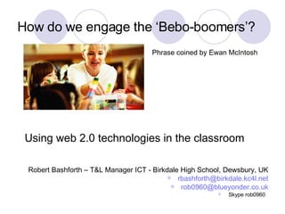 How do we engage the ‘Bebo-boomers’? ,[object Object],[object Object],[object Object],[object Object],Using web 2.0 technologies in the classroom Phrase coined by Ewan McIntosh 