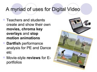 A myriad of uses for Digital Video Teachers and students create and show their own  movies, chroma key overlays  and  stop motion animations Dartfish  performance analysis for PE and Dance etc Movie-style  reviews  for E-portfolios 