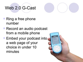 Web 2.0 G-Cast Ring a free phone number Record an audio podcast from a mobile phone Embed your podcast into a web page of your choice in under 10 minutes 