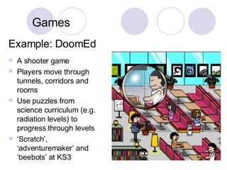 Example: DoomEd A shooter game Players move through tunnels, corridors and rooms Use puzzles from science curriculum (e.g. radiation levels) to progress through levels ‘ Scratch’, ‘adventuremaker’ and ‘beebots’ at KS3 Games 
