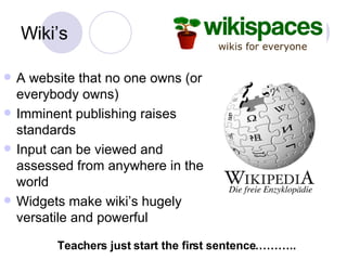 Wiki’s A website that no one owns (or everybody owns) Imminent publishing raises standards Input can be viewed and assessed from anywhere in the world Widgets make wiki’s hugely versatile and powerful Teachers just start the first sentence……….. 