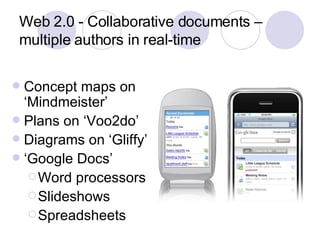 Web 2.0 - Collaborative documents – multiple authors in real-time Concept maps on ‘Mindmeister’ Plans on ‘Voo2do’ Diagrams on ‘Gliffy’ ‘ Google Docs’ Word processors Slideshows Spreadsheets 