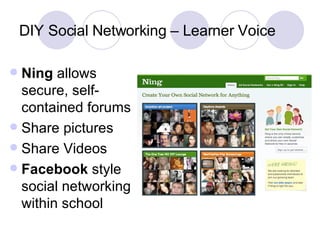 DIY Social Networking – Learner Voice Ning  allows secure, self-contained forums Share pictures Share Videos Facebook  style social networking within school 