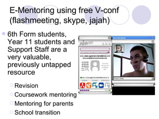 E-Mentoring using free V-conf (flashmeeting, skype, jajah) 6th Form students, Year 11 students and Support Staff are a very valuable, previously untapped resource Revision Coursework mentoring Mentoring for parents School transition 