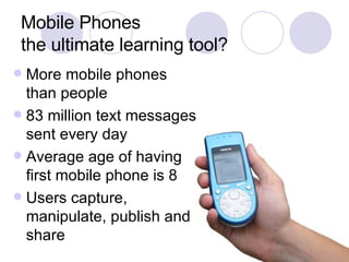 Mobile Phones the ultimate learning tool? More mobile phones than people 83 million text messages sent every day Average age of having first mobile phone is 8 Users capture, manipulate, publish and share 