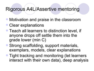 Rigorous A4L/Assertive mentoring Motivation and praise in the classroom Clear explanations Teach all learners to distinction level, if anyone drops off settle them into the grade lower (min C) Strong scaffolding, support materials, exemplars, models, clear explanations Tight tracking and monitoring (let learners interact with their own data), deep analysis 