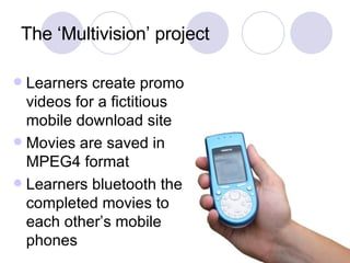 The ‘Multivision’ project Learners create promo videos for a fictitious mobile download site Movies are saved in MPEG4 format Learners bluetooth the completed movies to each other’s mobile phones 
