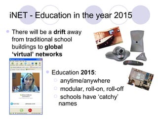 iNET - Education in the year 2015 There will be a  drift  away from traditional school buildings to  global ‘virtual’ networks  Education  2015 : anytime/anywhere modular, roll-on, roll-off schools have ‘catchy’ names   