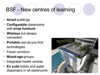 BSF - New centres of learning Smart  buildings Configurable  classrooms with  snap furniture Wireless  but always connected Portable  use-as-you-find technologies   Fewer corridors Mixed-age  groups Integrated health centres  En suite  toilets and water dispensers in all classrooms 
