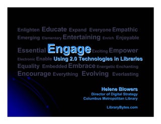 EnlightenEducate Expand Everyone Empathic
Emerging Elementary Entertaining Enrich Enjoyable

Essential     Engage                Exciting Empower
Electronic Enable   Using 2.0 Technologies in Libraries
Equality Embedded Embrace Energetic Enchanting
Encourage Everything Evolving                   Everlasting


                                         Helene Blowers
                                   Director of Digital Strategy
                               Columbus Metropolitan Library

                                            LibraryBytes.com