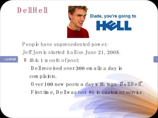 Dell Hell People have unprecedented power. Jeff Jarvis started it all on June 21, 2005. Within 1 month of post: Dell received over 300 emails a day in complaints. Over 100 new posts a day with tags “Dell Hell”. First time, Dell was not  #1 in customer service. 