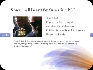 They lied. Flippant when caught. Another PR nightmare. Will be forever linked to agency. Huge backlash Sony – All I want for Xmas is a PSP “ Busted. Nailed. Snagged. As many of you have figured out (maybe our speech was a little too funky fresh???), Peter isn’t a real hip-hop maven and this site was actually developed by Sony…..” 