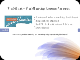 Pretended to be something that it is not Blogosphere attacked Bad PR for Wal-Mart and Edelman Steve Rubel Wal-Mart – Wal-Marting Across America "The moment you hide something, you will end up being exposed and picked apart."  