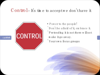Control  –  It’s time to accept we don’t have it Power to the people! Don’t be afraid of it, embrace it. Pretending it is not there will not make it go away. Your own focus groups 
