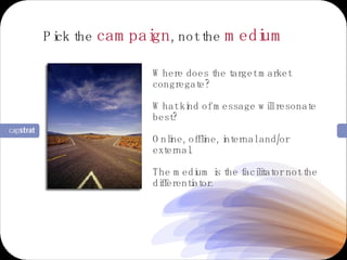 Where does the target market congregate? What kind of message will resonate best? Online, offline, internal and/or external. The medium is the facilitator not the differentiator. Pick the  campaign , not the  medium 