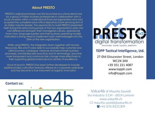 About PRESTO
PRESTO's original prototype was first launched as a stand-alone tool
by a group of Italian business professionals in collaboration with a
local university within a multinational financial organisation who had
acquired the complete back-office depository bank servicing arm of
an Italian industry leader. The opportunity to build PRESTO presented
itself during the restructuring phase of the two organisations when the
vast differences between their managerial cultures, operational
know-how, language barriers and their business operating models
indicated a strong need to implement Lean methodologies into the
DNA of the new organisation.
While using PRESTO, the integration team together with Human
Resources, Risk and IT were able to successfully map customer and
client journeys, catalogue, measure and benchmark business
processes, standardise best practices and its terminology, become
more transparent and communicate change more effectively to
their supporting global shared service centres of excellence.
Since its launch, PRESTO has been further developed to include
additional idea cultivation features offered at a corporate-wide level
and has become a true instrument of organic innovation
TOPP Tactical Intelligence, Ltd.
27 Old Gloucester Street, London
WC1N 3AX
+39 351 221 4087
www.toppti.com
info@toppti.com
Contact us:
Value4b di Maurilio Savoldi
Via Industria 3 CH - 6814 Lamone
www.value4b.ch
 maurilio.savoldi@value4b.ch
+41 076 8121309
 